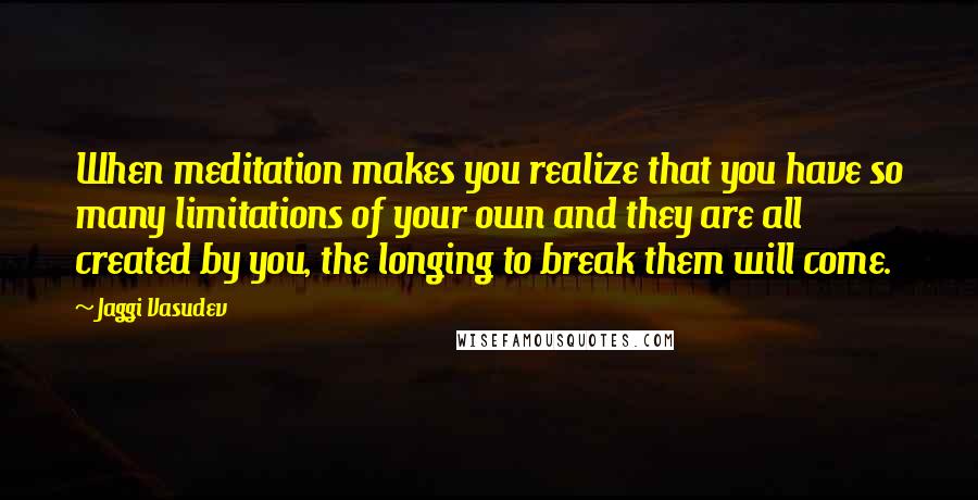 Jaggi Vasudev Quotes: When meditation makes you realize that you have so many limitations of your own and they are all created by you, the longing to break them will come.