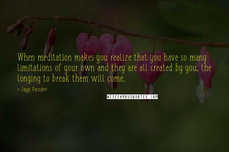 Jaggi Vasudev Quotes: When meditation makes you realize that you have so many limitations of your own and they are all created by you, the longing to break them will come.