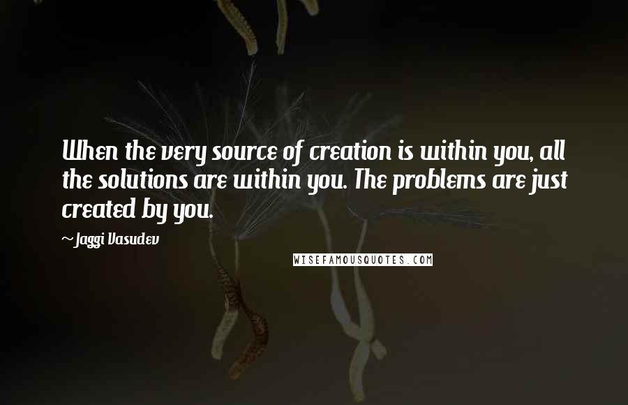 Jaggi Vasudev Quotes: When the very source of creation is within you, all the solutions are within you. The problems are just created by you.