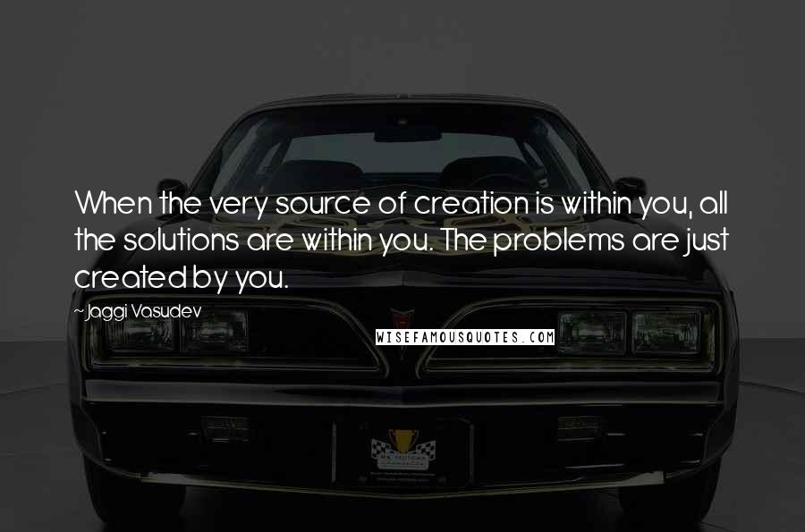 Jaggi Vasudev Quotes: When the very source of creation is within you, all the solutions are within you. The problems are just created by you.