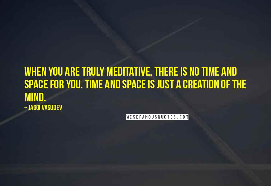 Jaggi Vasudev Quotes: When you are truly meditative, there is no time and space for you. Time and space is just a creation of the mind.