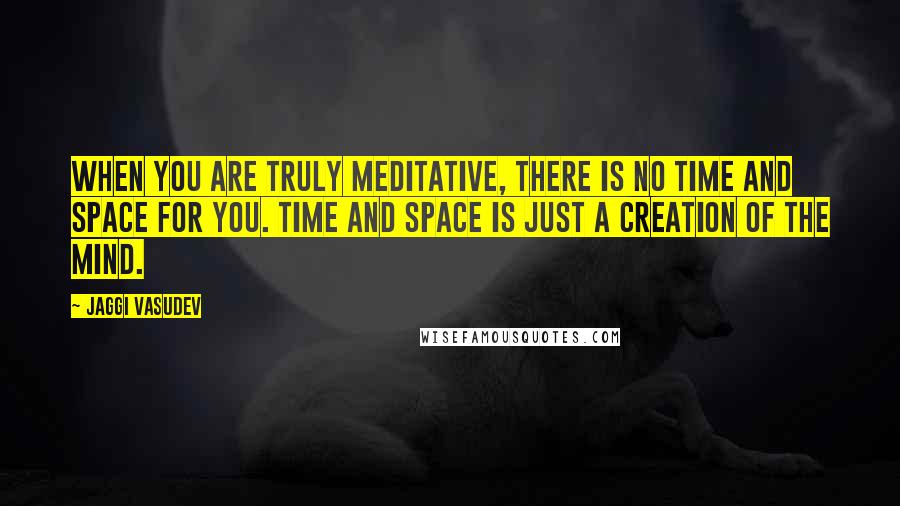 Jaggi Vasudev Quotes: When you are truly meditative, there is no time and space for you. Time and space is just a creation of the mind.