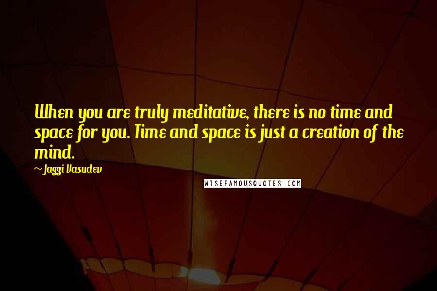 Jaggi Vasudev Quotes: When you are truly meditative, there is no time and space for you. Time and space is just a creation of the mind.