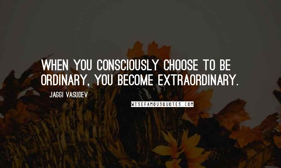 Jaggi Vasudev Quotes: When you consciously choose to be ordinary, you become extraordinary.