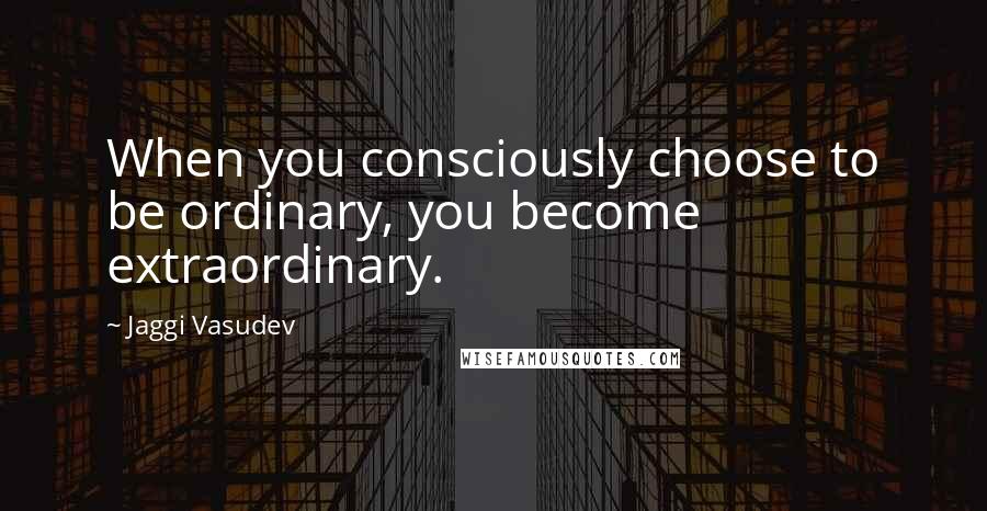 Jaggi Vasudev Quotes: When you consciously choose to be ordinary, you become extraordinary.