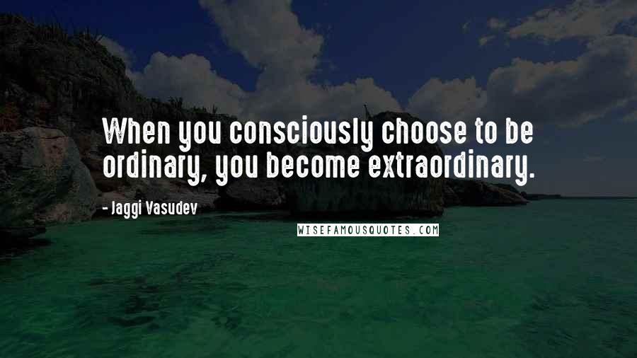 Jaggi Vasudev Quotes: When you consciously choose to be ordinary, you become extraordinary.