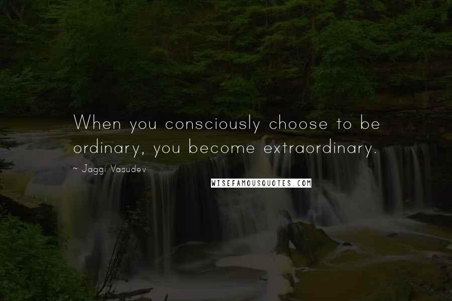 Jaggi Vasudev Quotes: When you consciously choose to be ordinary, you become extraordinary.