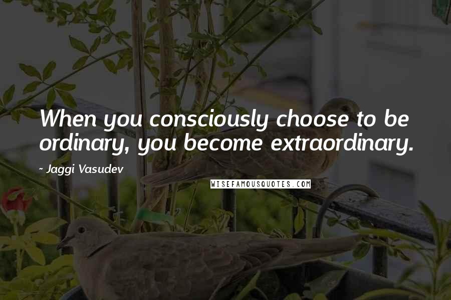 Jaggi Vasudev Quotes: When you consciously choose to be ordinary, you become extraordinary.