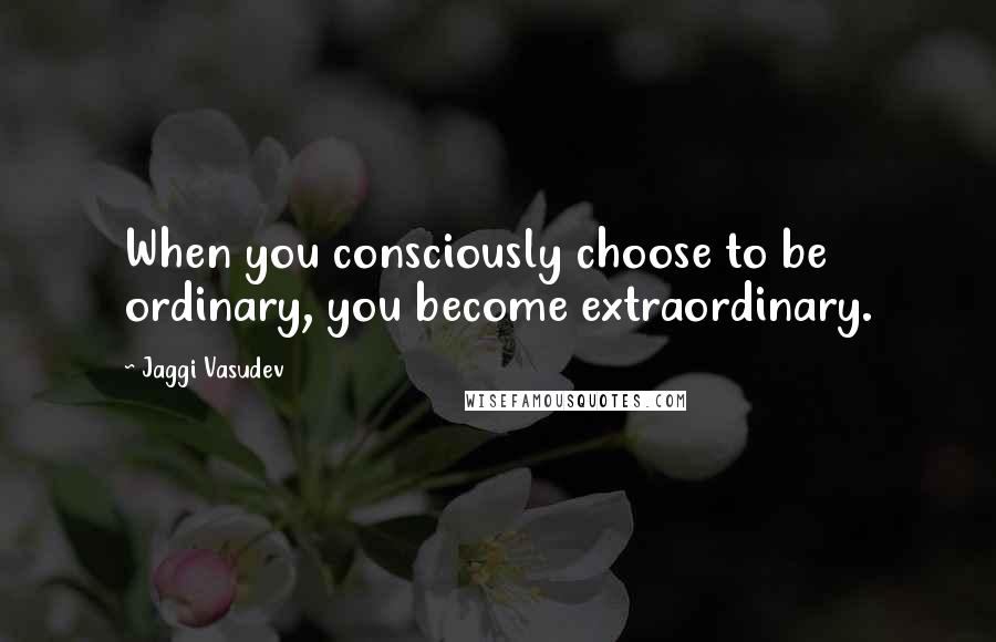 Jaggi Vasudev Quotes: When you consciously choose to be ordinary, you become extraordinary.