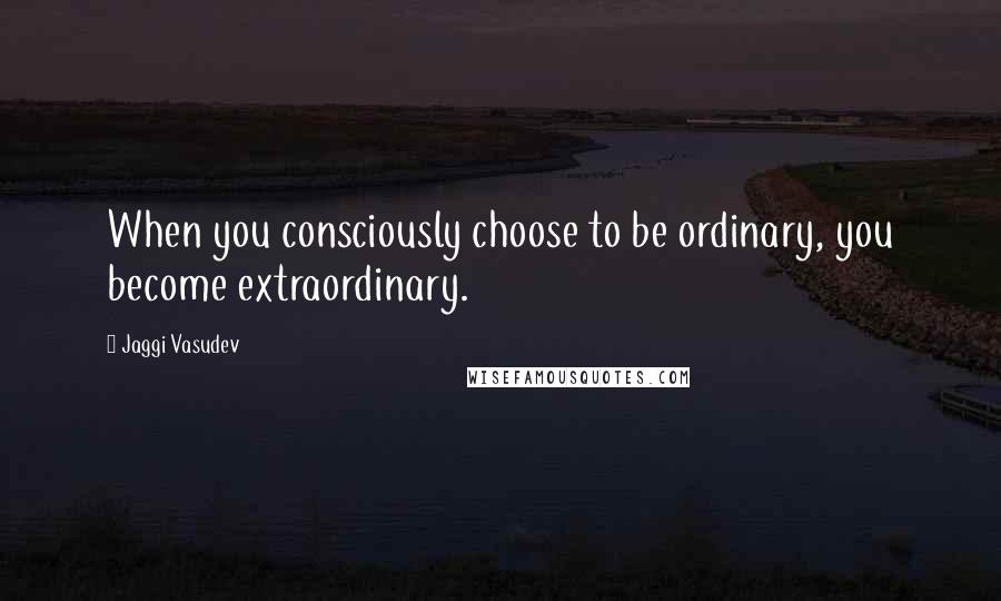 Jaggi Vasudev Quotes: When you consciously choose to be ordinary, you become extraordinary.