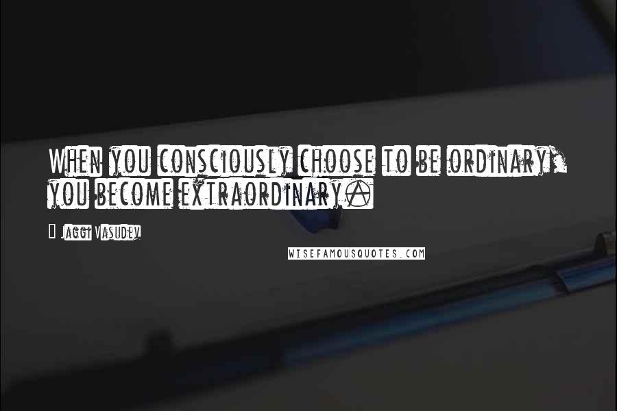 Jaggi Vasudev Quotes: When you consciously choose to be ordinary, you become extraordinary.