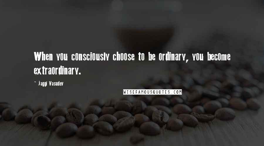 Jaggi Vasudev Quotes: When you consciously choose to be ordinary, you become extraordinary.