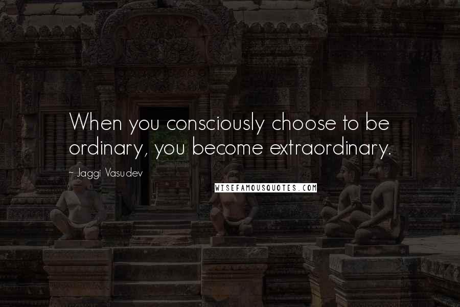 Jaggi Vasudev Quotes: When you consciously choose to be ordinary, you become extraordinary.