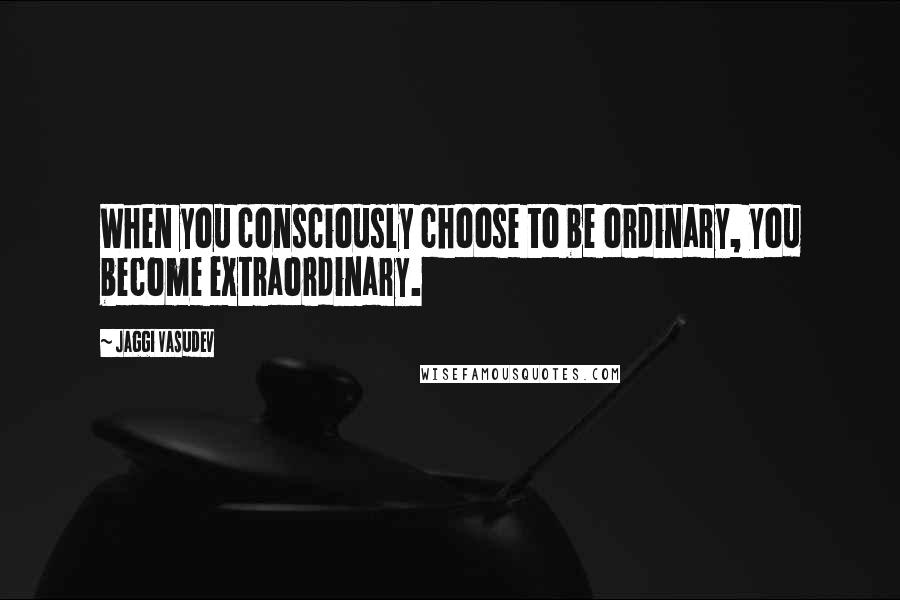 Jaggi Vasudev Quotes: When you consciously choose to be ordinary, you become extraordinary.