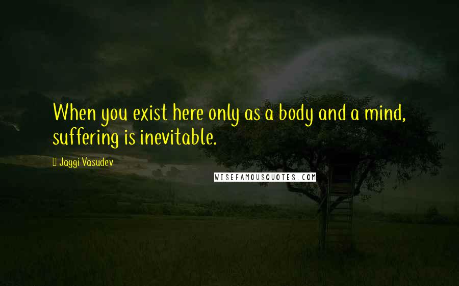 Jaggi Vasudev Quotes: When you exist here only as a body and a mind, suffering is inevitable.