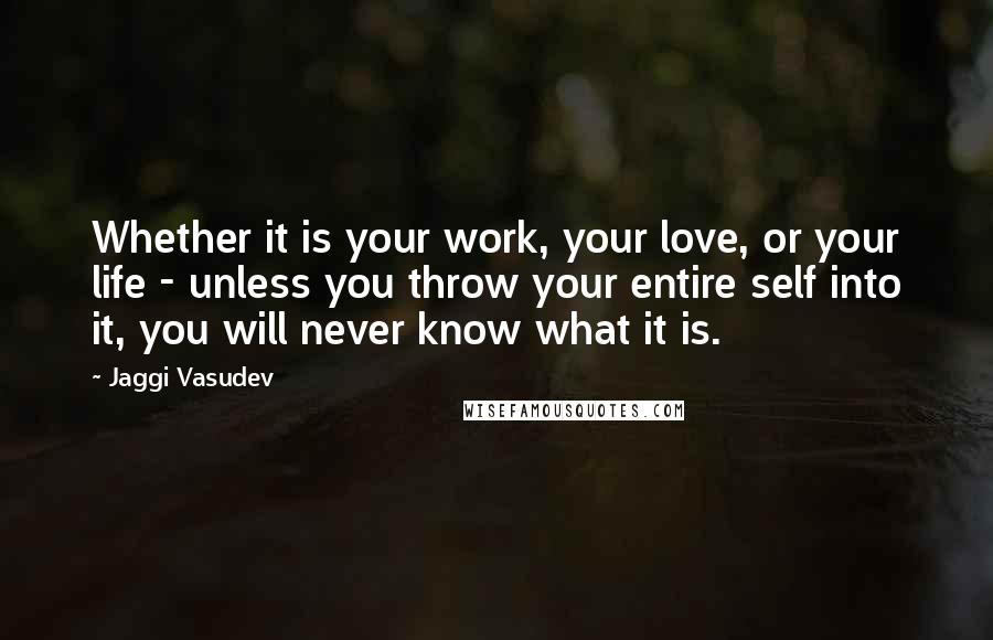 Jaggi Vasudev Quotes: Whether it is your work, your love, or your life - unless you throw your entire self into it, you will never know what it is.