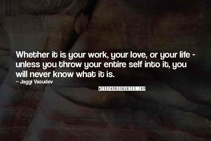 Jaggi Vasudev Quotes: Whether it is your work, your love, or your life - unless you throw your entire self into it, you will never know what it is.