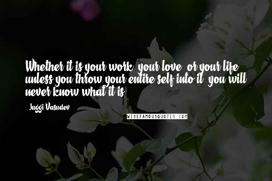 Jaggi Vasudev Quotes: Whether it is your work, your love, or your life - unless you throw your entire self into it, you will never know what it is.