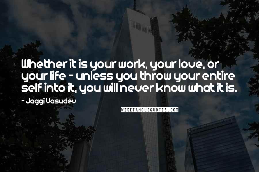 Jaggi Vasudev Quotes: Whether it is your work, your love, or your life - unless you throw your entire self into it, you will never know what it is.
