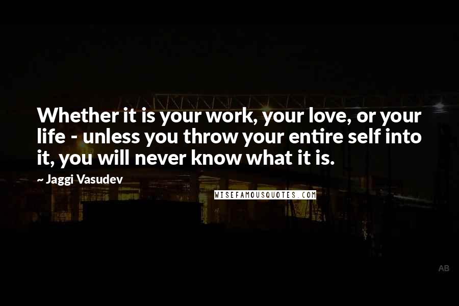 Jaggi Vasudev Quotes: Whether it is your work, your love, or your life - unless you throw your entire self into it, you will never know what it is.