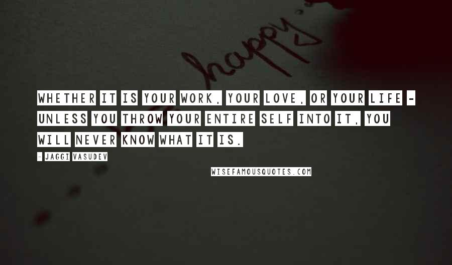 Jaggi Vasudev Quotes: Whether it is your work, your love, or your life - unless you throw your entire self into it, you will never know what it is.