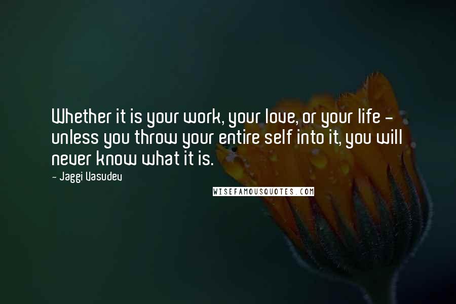 Jaggi Vasudev Quotes: Whether it is your work, your love, or your life - unless you throw your entire self into it, you will never know what it is.