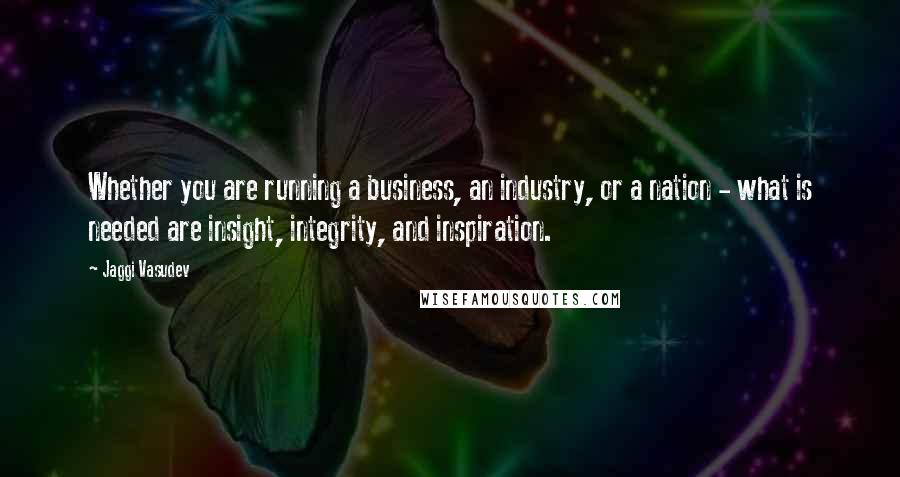 Jaggi Vasudev Quotes: Whether you are running a business, an industry, or a nation - what is needed are insight, integrity, and inspiration.