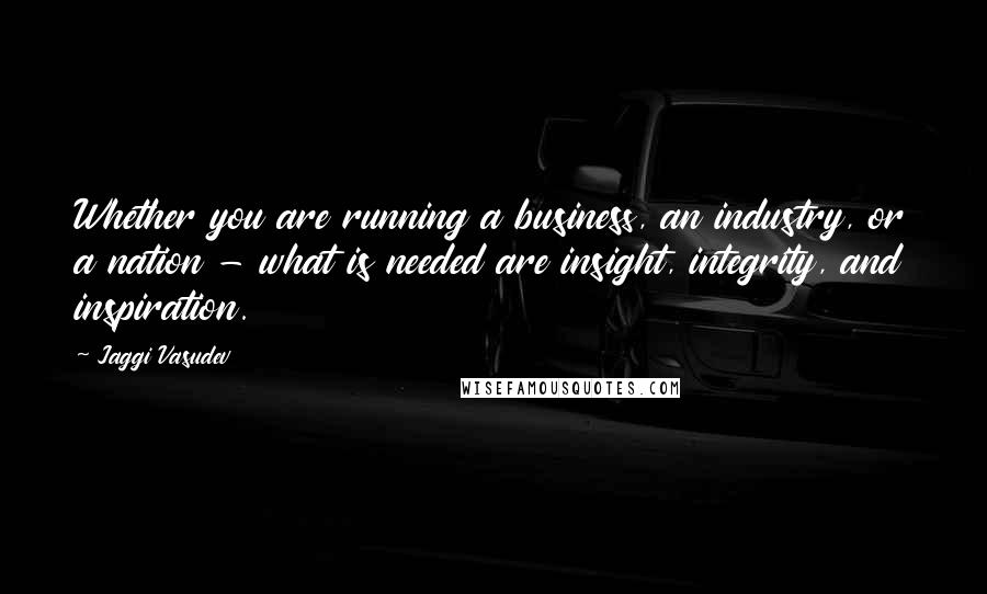 Jaggi Vasudev Quotes: Whether you are running a business, an industry, or a nation - what is needed are insight, integrity, and inspiration.