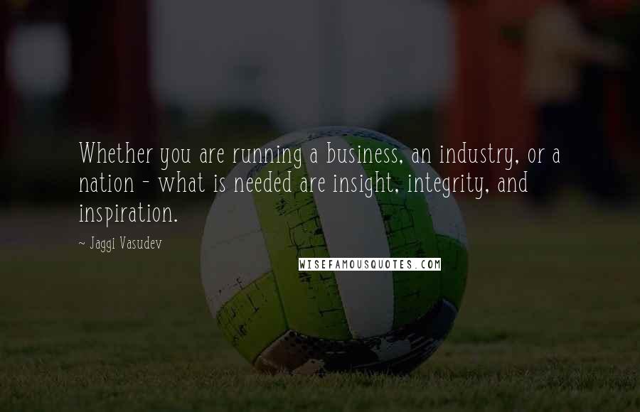 Jaggi Vasudev Quotes: Whether you are running a business, an industry, or a nation - what is needed are insight, integrity, and inspiration.