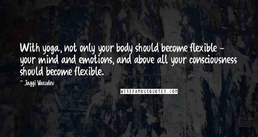 Jaggi Vasudev Quotes: With yoga, not only your body should become flexible - your mind and emotions, and above all your consciousness should become flexible.