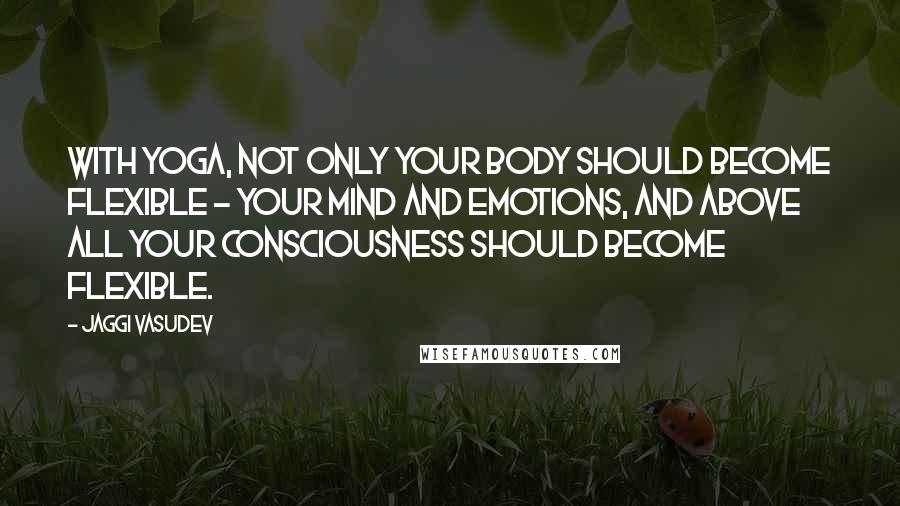 Jaggi Vasudev Quotes: With yoga, not only your body should become flexible - your mind and emotions, and above all your consciousness should become flexible.