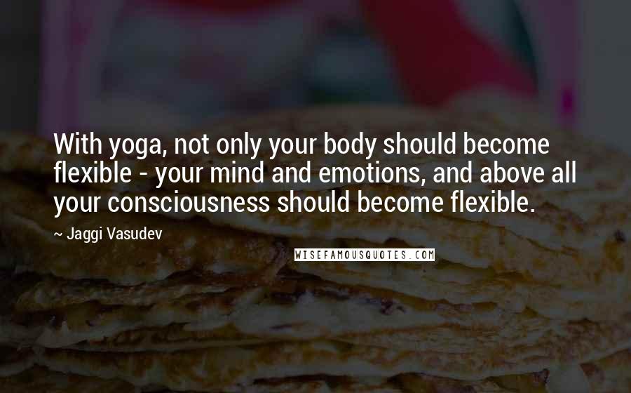 Jaggi Vasudev Quotes: With yoga, not only your body should become flexible - your mind and emotions, and above all your consciousness should become flexible.