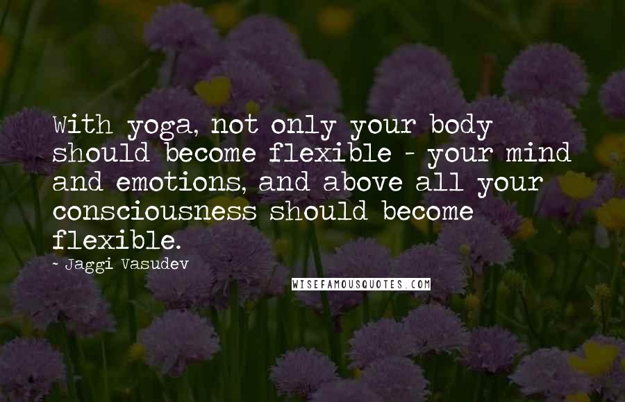 Jaggi Vasudev Quotes: With yoga, not only your body should become flexible - your mind and emotions, and above all your consciousness should become flexible.