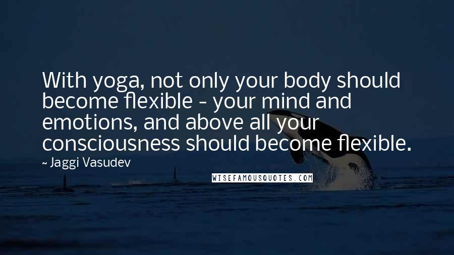 Jaggi Vasudev Quotes: With yoga, not only your body should become flexible - your mind and emotions, and above all your consciousness should become flexible.