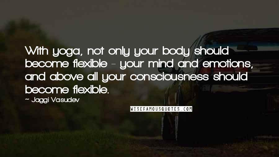 Jaggi Vasudev Quotes: With yoga, not only your body should become flexible - your mind and emotions, and above all your consciousness should become flexible.