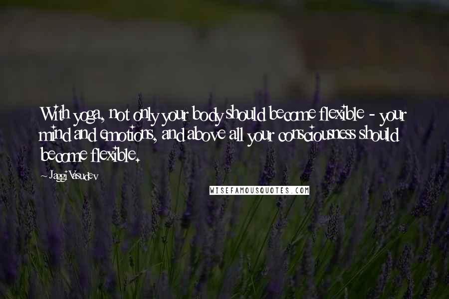 Jaggi Vasudev Quotes: With yoga, not only your body should become flexible - your mind and emotions, and above all your consciousness should become flexible.