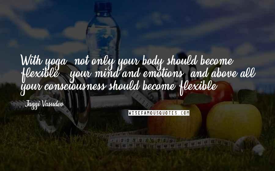 Jaggi Vasudev Quotes: With yoga, not only your body should become flexible - your mind and emotions, and above all your consciousness should become flexible.