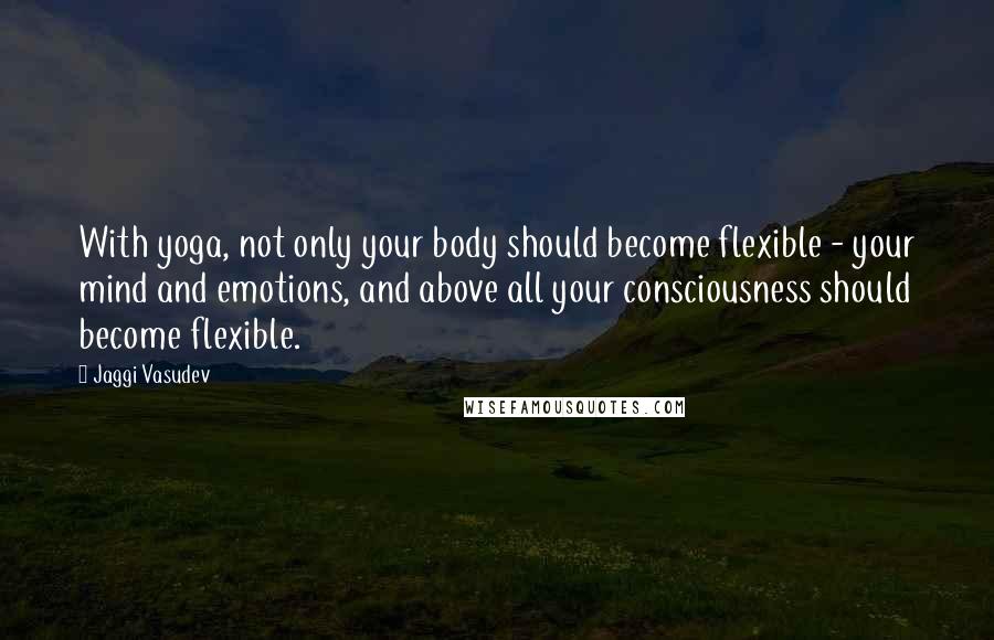 Jaggi Vasudev Quotes: With yoga, not only your body should become flexible - your mind and emotions, and above all your consciousness should become flexible.