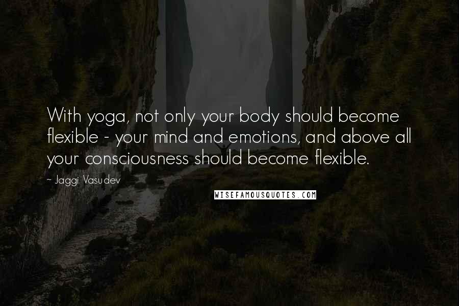 Jaggi Vasudev Quotes: With yoga, not only your body should become flexible - your mind and emotions, and above all your consciousness should become flexible.