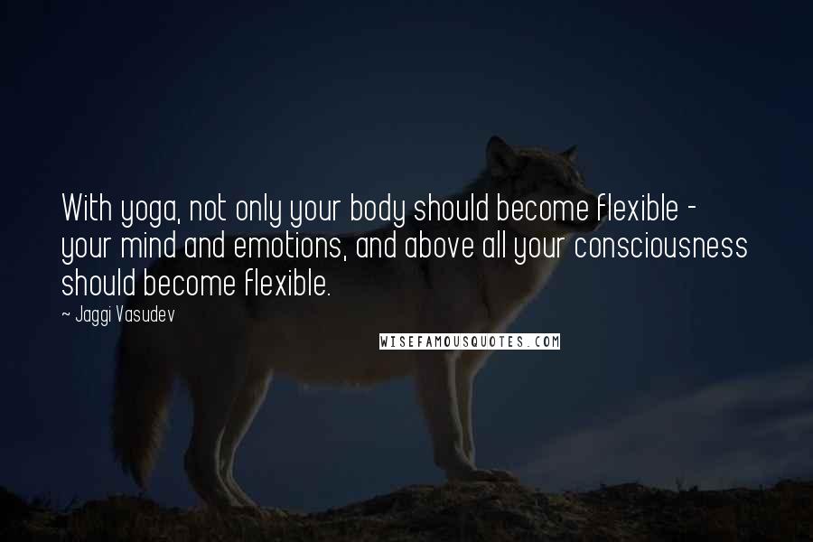 Jaggi Vasudev Quotes: With yoga, not only your body should become flexible - your mind and emotions, and above all your consciousness should become flexible.