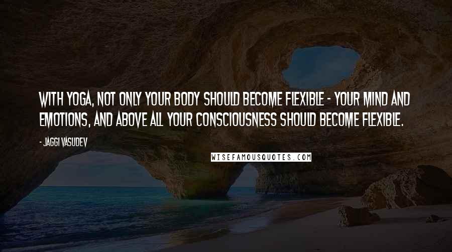 Jaggi Vasudev Quotes: With yoga, not only your body should become flexible - your mind and emotions, and above all your consciousness should become flexible.