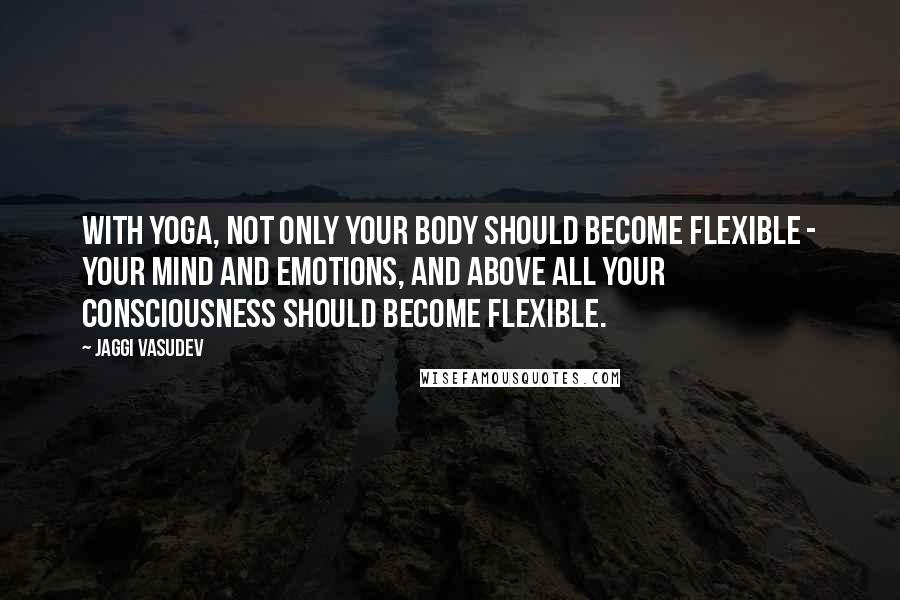 Jaggi Vasudev Quotes: With yoga, not only your body should become flexible - your mind and emotions, and above all your consciousness should become flexible.