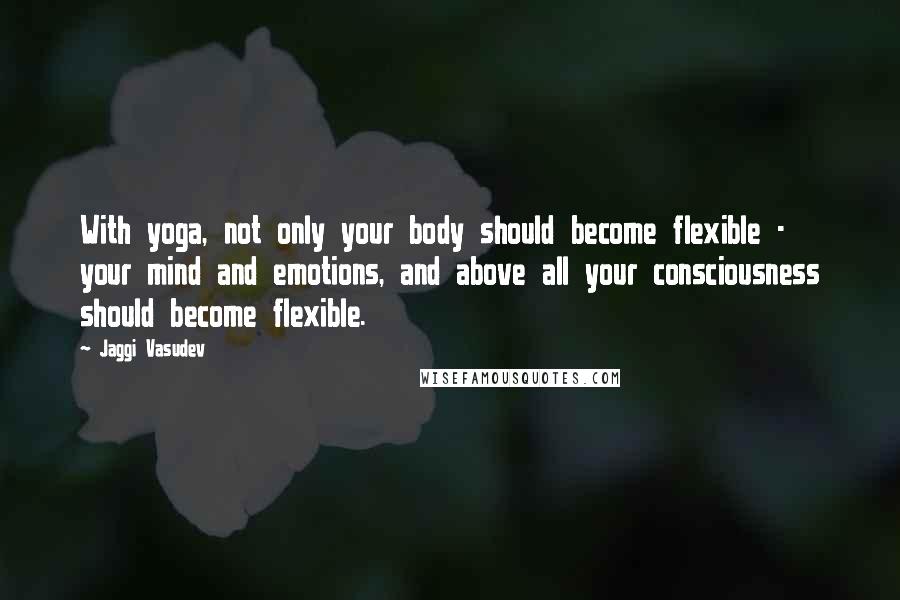 Jaggi Vasudev Quotes: With yoga, not only your body should become flexible - your mind and emotions, and above all your consciousness should become flexible.