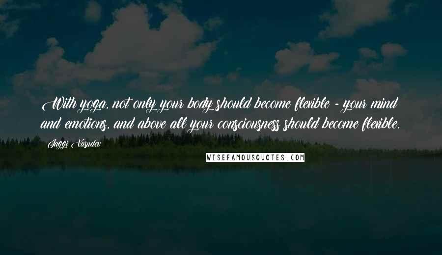 Jaggi Vasudev Quotes: With yoga, not only your body should become flexible - your mind and emotions, and above all your consciousness should become flexible.