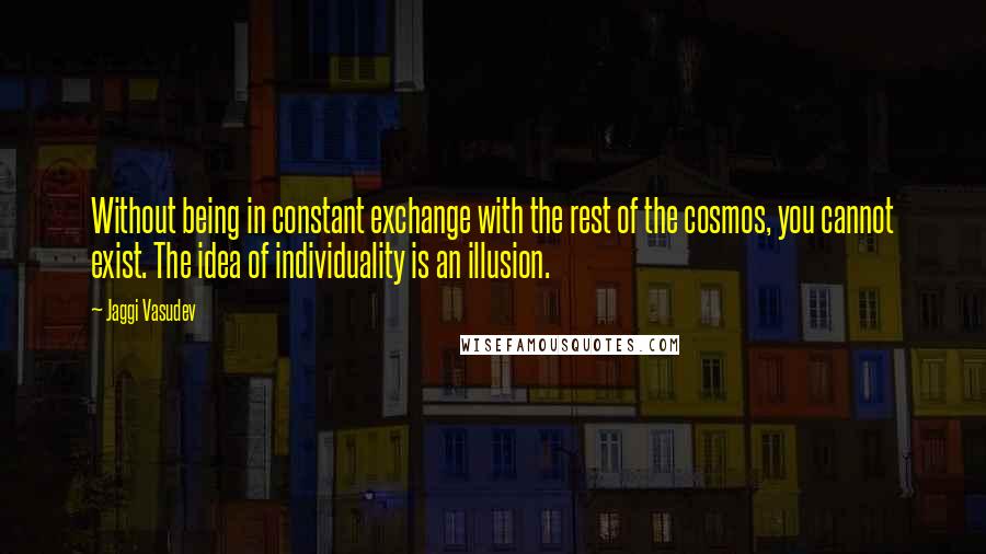 Jaggi Vasudev Quotes: Without being in constant exchange with the rest of the cosmos, you cannot exist. The idea of individuality is an illusion.