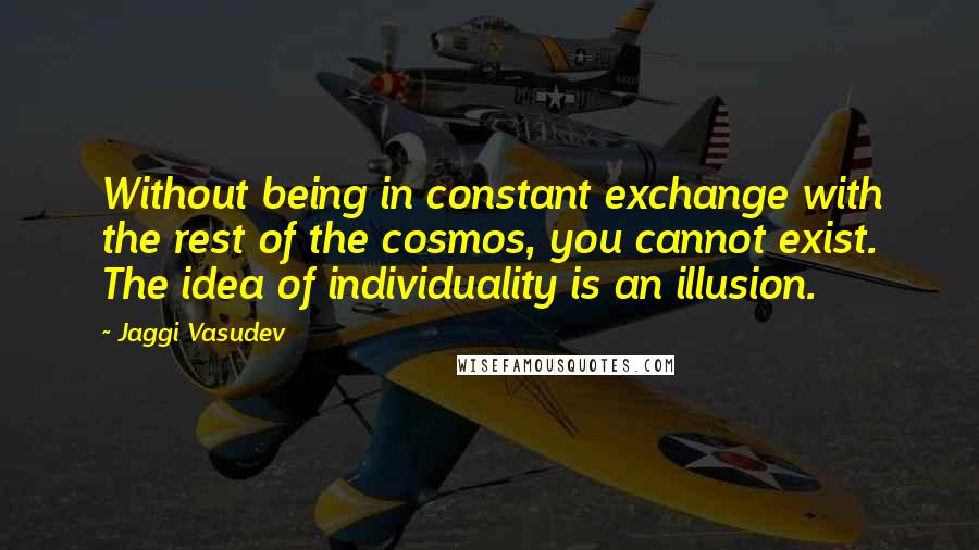 Jaggi Vasudev Quotes: Without being in constant exchange with the rest of the cosmos, you cannot exist. The idea of individuality is an illusion.