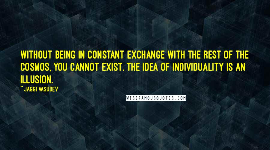 Jaggi Vasudev Quotes: Without being in constant exchange with the rest of the cosmos, you cannot exist. The idea of individuality is an illusion.
