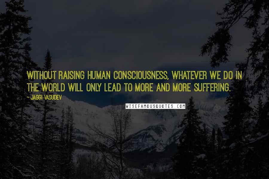 Jaggi Vasudev Quotes: Without raising human consciousness, whatever we do in the world will only lead to more and more suffering.