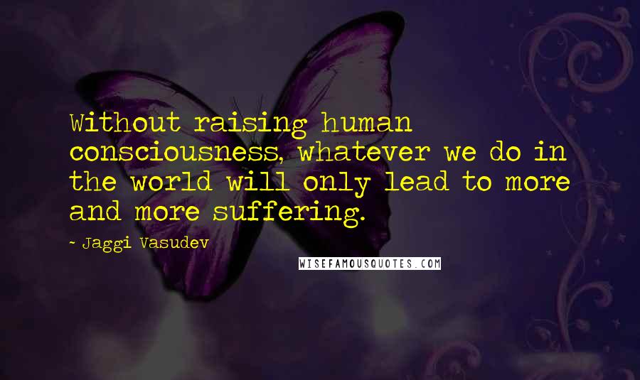 Jaggi Vasudev Quotes: Without raising human consciousness, whatever we do in the world will only lead to more and more suffering.