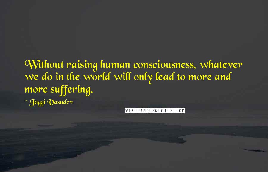 Jaggi Vasudev Quotes: Without raising human consciousness, whatever we do in the world will only lead to more and more suffering.